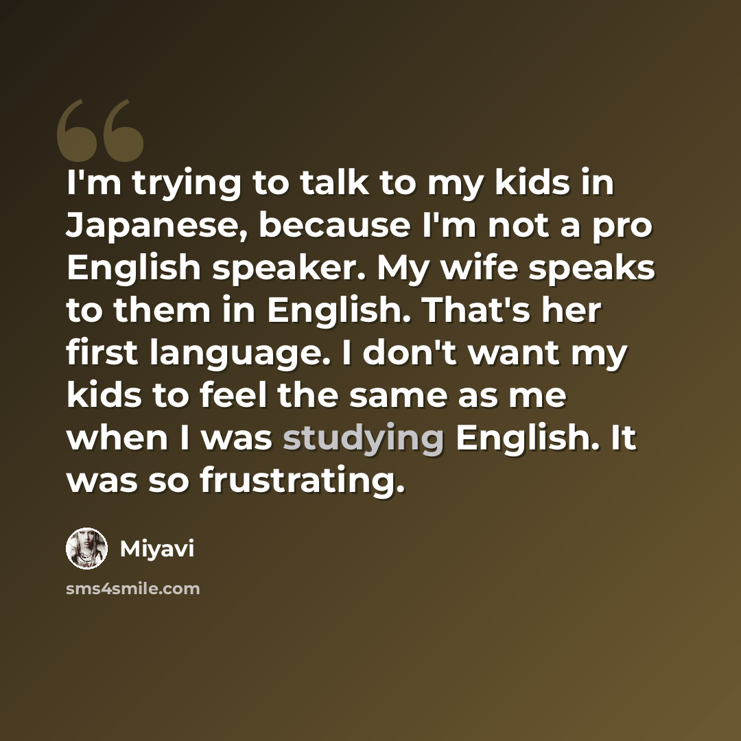 “I'm trying to talk to my kids in Japanese, because I'm not a pro English speaker. My wife speaks to them in English. That's her first language. I don't want my kids to feel the same as me when I was studying English. It was so frustrating.” quote by Miyavi