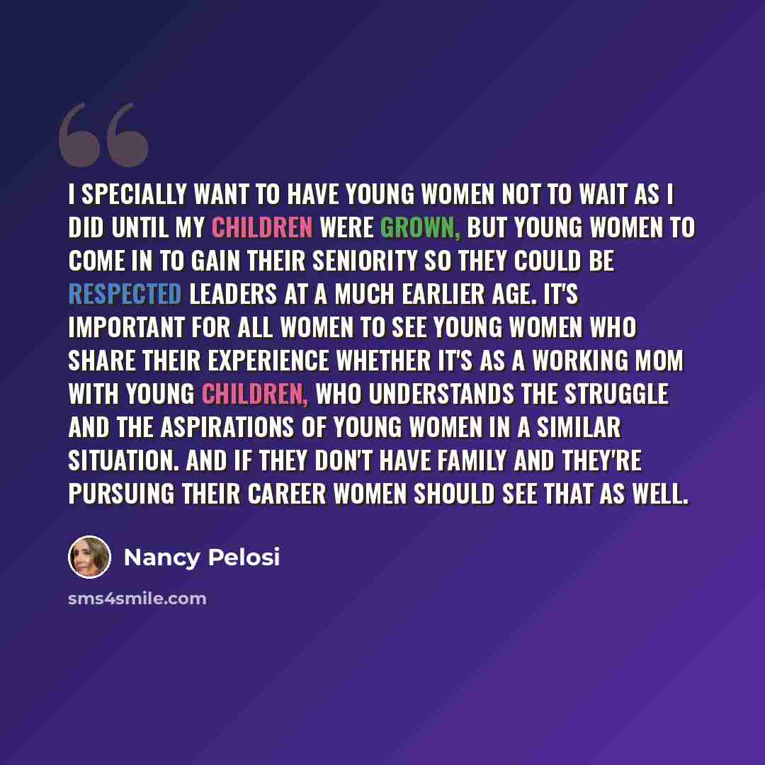 “I specially want to have young women not to wait as I did until my children were grown, but young women to come in to gain their seniority so they could be respected leaders at a much earlier age. It's important for all women to see young women who share their experience whether it's as a working…” quote by Nancy Pelosi