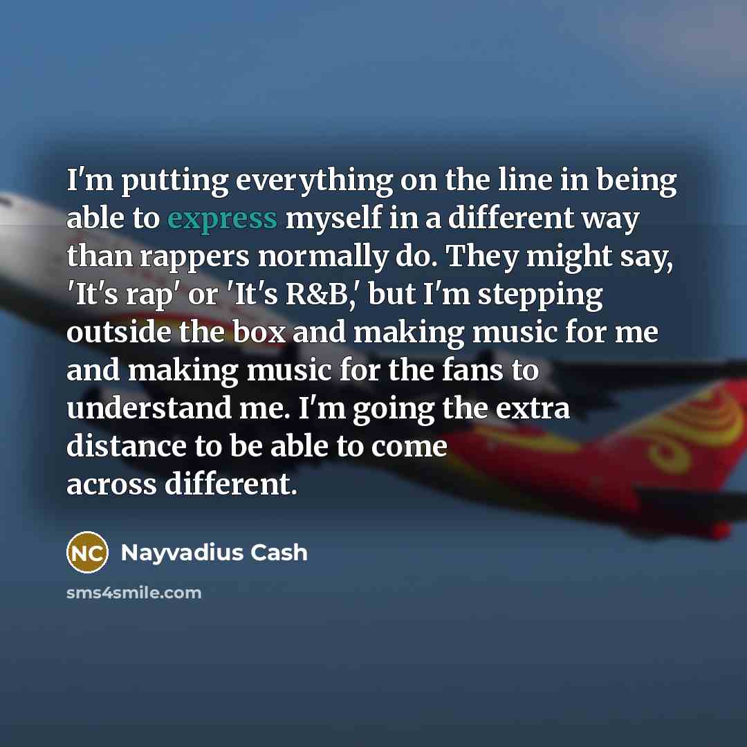 “I'm putting everything on the line in being able to express myself in a different way than rappers normally do. They might say, 'It's rap' or 'It's R&B,' but I'm stepping outside the box and making music for me and making music for the fans to understand me. I'm going the extra distance to be able…” quote by Nayvadius Cash