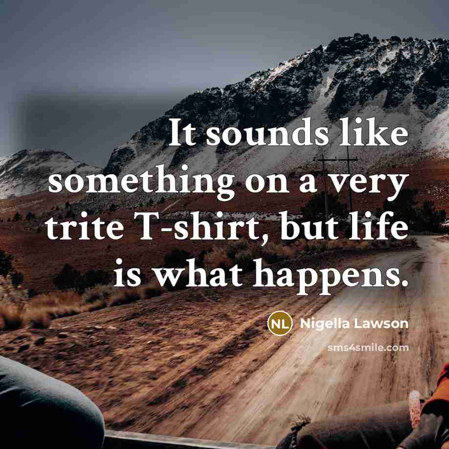 “It sounds like something on a very trite T-shirt, but life is what happens.” quote by Nigella Lawson