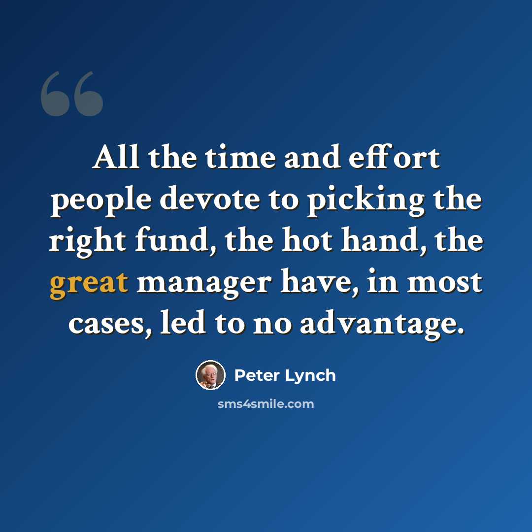 “All the time and effort people devote to picking the right fund, the hot hand, the great manager have, in most cases, led to no advantage.” quote by Peter Lynch