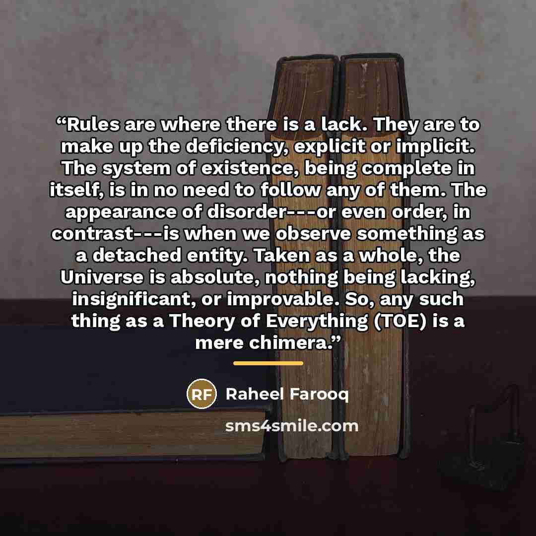 “Rules are where there is a lack. They are to make up the deficiency, explicit or implicit. The system of existence, being complete in itself, is in no need to follow any of them. The appearance of disorder---or even order, in contrast---is when we observe something as a detached entity. Taken as a…” quote by Raheel Farooq
