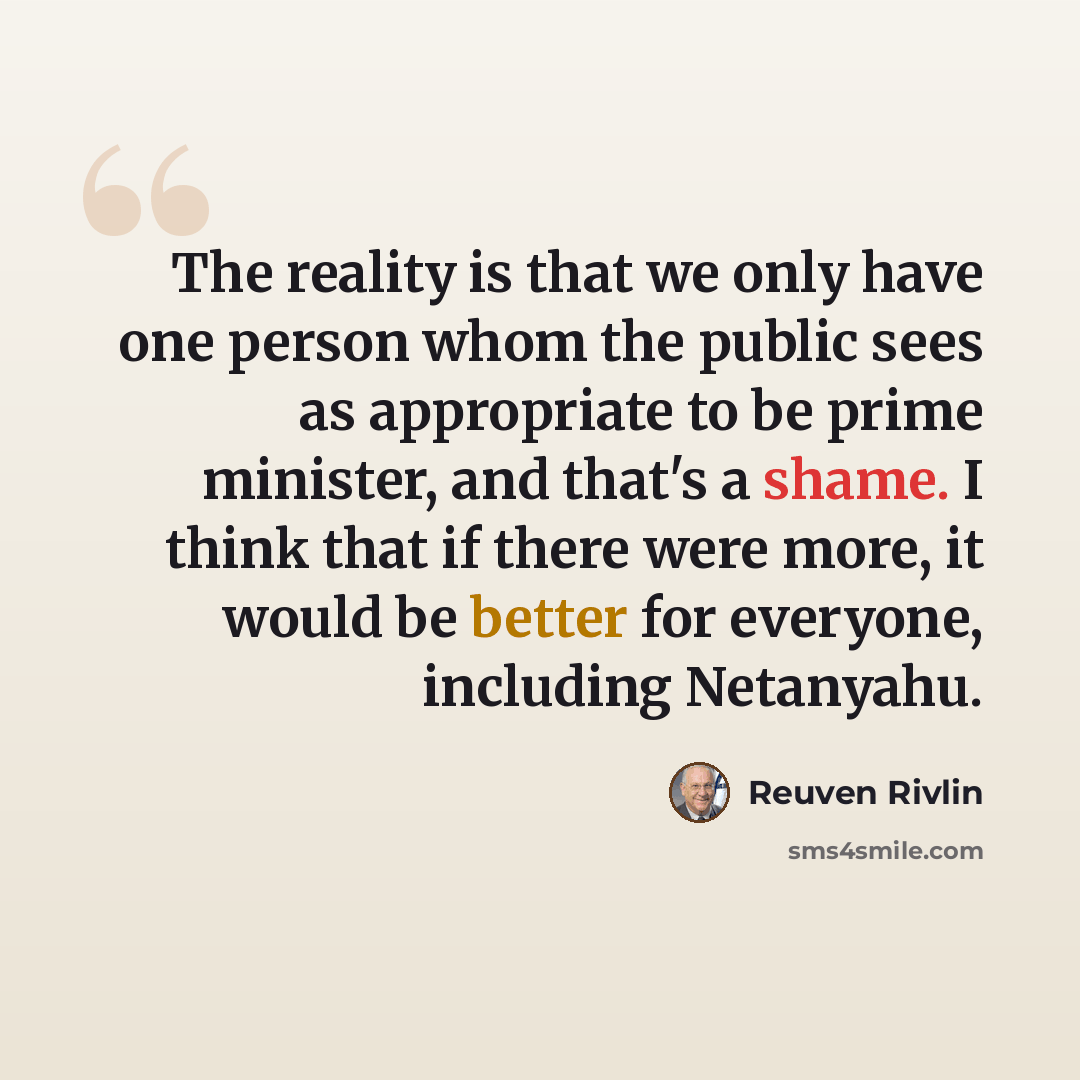 “The reality is that we only have one person whom the public sees as appropriate to be prime minister, and that's a shame. I think that if there were more, it would be better for everyone, including Netanyahu.” quote by Reuven Rivlin