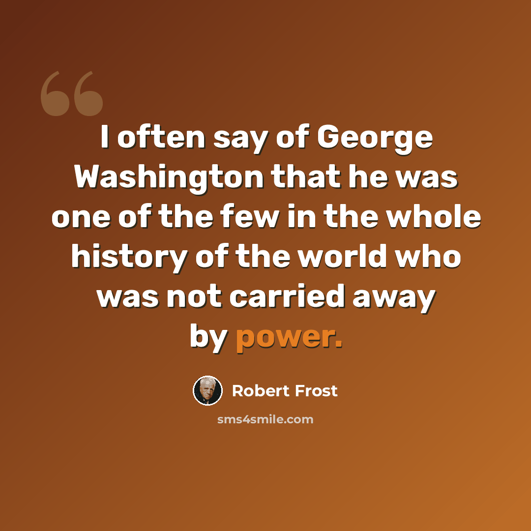 “I often say of George Washington that he was one of the few in the whole history of the world who was not carried away by power.” quote by Robert Frost