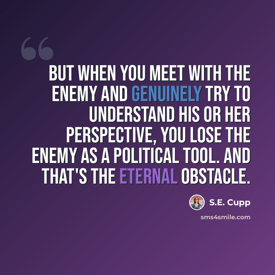 “But when you meet with the enemy and genuinely try to understand his or her perspective, you lose the enemy as a political tool. And that's the eternal obstacle.” quote by S.E. Cupp