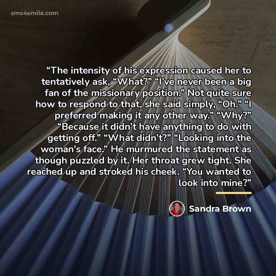 “The intensity of his expression caused her to tentatively ask, “What?” “I’ve never been a big fan of the missionary position.” Not quite sure how to respond to that, she said simply, “Oh.” “I preferred making it any other way.” “Why?” “Because it didn’t have anything to do with getting off.” “What…” quote by Sandra Brown