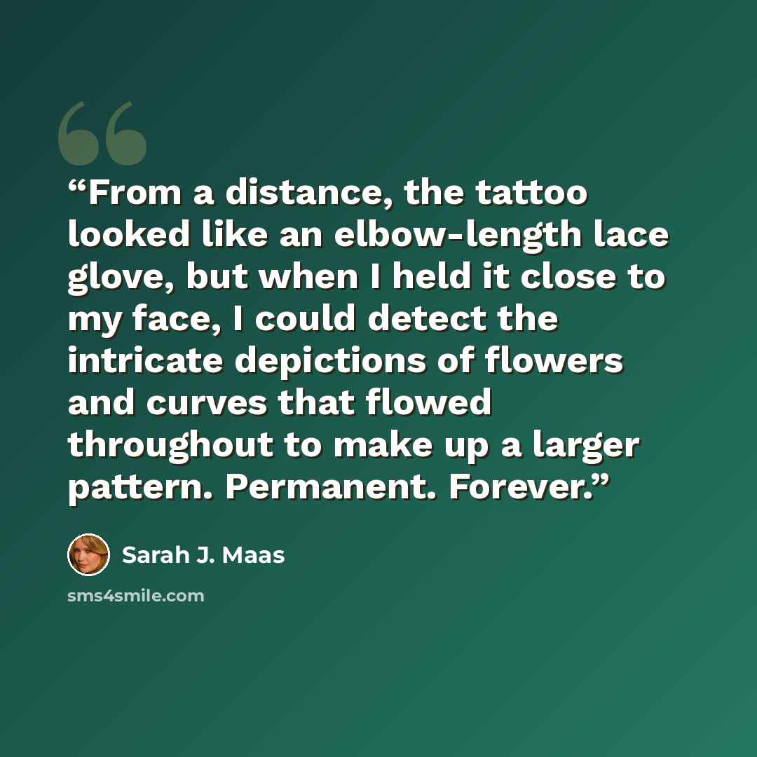 “From a distance, the tattoo looked like an elbow-length lace glove, but when I held it close to my face, I could detect the intricate depictions of flowers and curves that flowed throughout to make up a larger pattern. Permanent. Forever.” quote by Sarah J. Maas