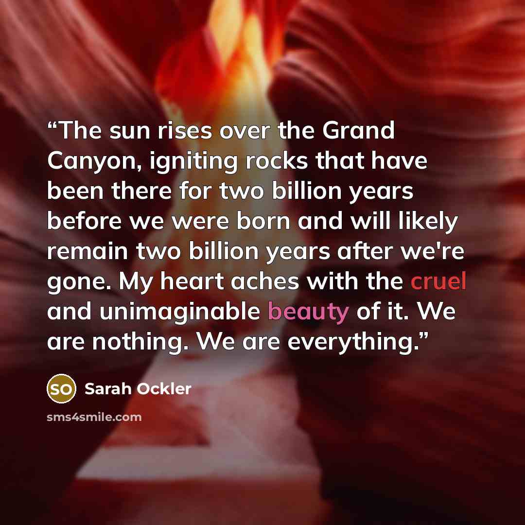 “The sun rises over the Grand Canyon, igniting rocks that have been there for two billion years before we were born and will likely remain two billion years after we're gone. My heart aches with the cruel and unimaginable beauty of it. We are nothing. We are everything.” quote by Sarah Ockler