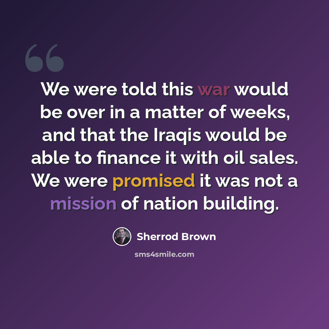 “We were told this war would be over in a matter of weeks, and that the Iraqis would be able to finance it with oil sales. We were promised it was not a mission of nation building.” quote by Sherrod Brown