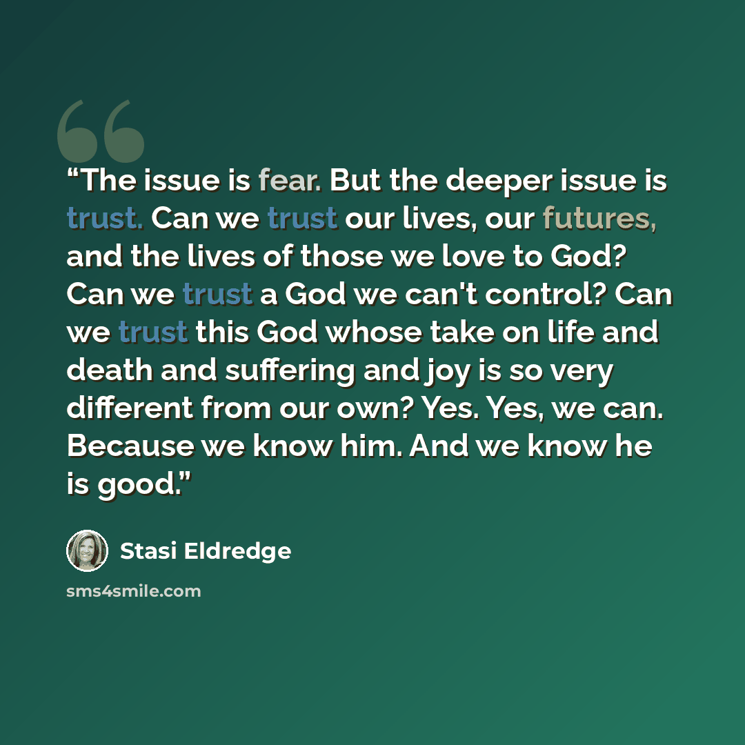 “The issue is fear. But the deeper issue is trust. Can we trust our lives, our futures, and the lives of those we love to God? Can we trust a God we can't control? Can we trust this God whose take on life and death and suffering and joy is so very different from our own? Yes. Yes, we can. Because…” quote by Stasi Eldredge