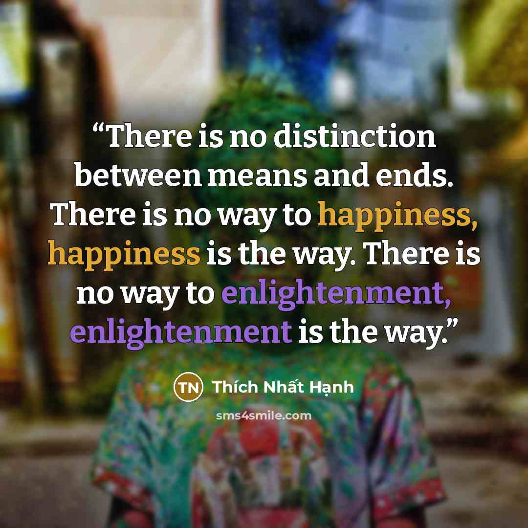 “There is no distinction between means and ends. There is no way to happiness, happiness is the way. There is no way to enlightenment, enlightenment is the way.” quote by Thich Nhat Hanh