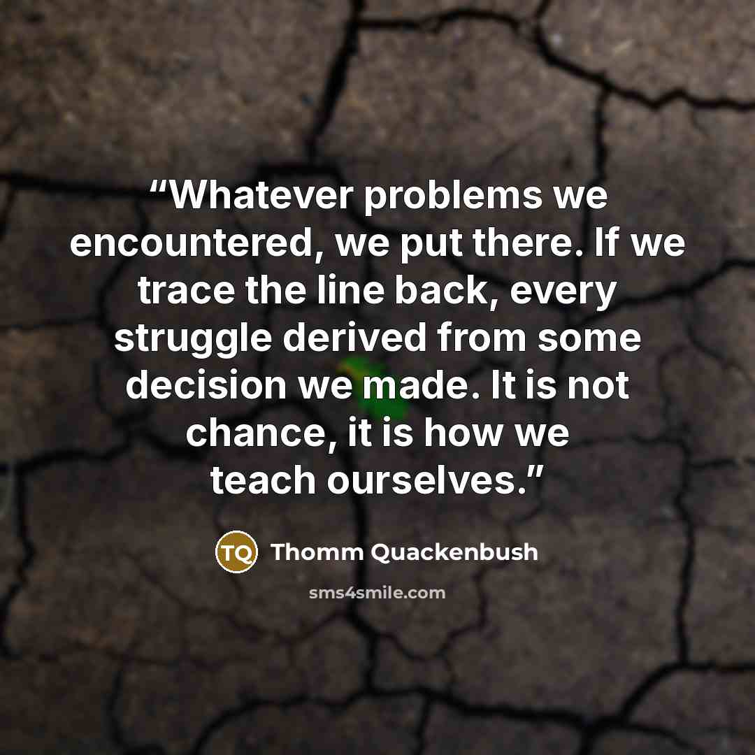 “Whatever problems we encountered, we put there. If we trace the line back, every struggle derived from some decision we made. It is not chance, it is how we teach ourselves.” quote by Thomm Quackenbush