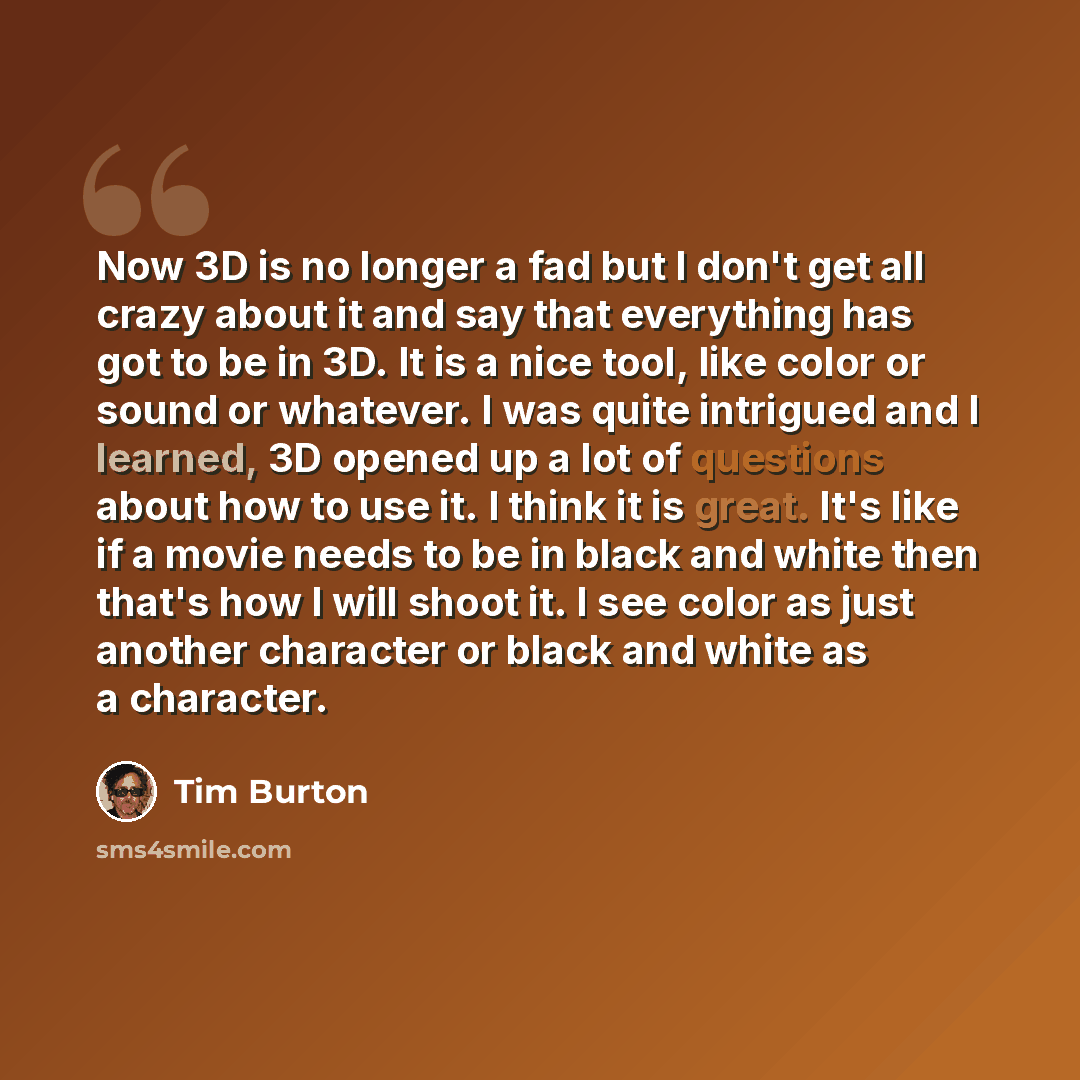 “Now 3D is no longer a fad but I don't get all crazy about it and say that everything has got to be in 3D. It is a nice tool, like color or sound or whatever. I was quite intrigued and I learned, 3D opened up a lot of questions about how to use it. I think it is great. It's like if a movie needs to…” quote by Tim Burton