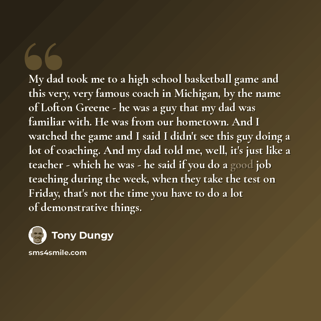 “My dad took me to a high school basketball game and this very, very famous coach in Michigan, by the name of Lofton Greene - he was a guy that my dad was familiar with. He was from our hometown. And I watched the game and I said I didn't see this guy doing a lot of coaching. And my dad told me…” quote by Tony Dungy