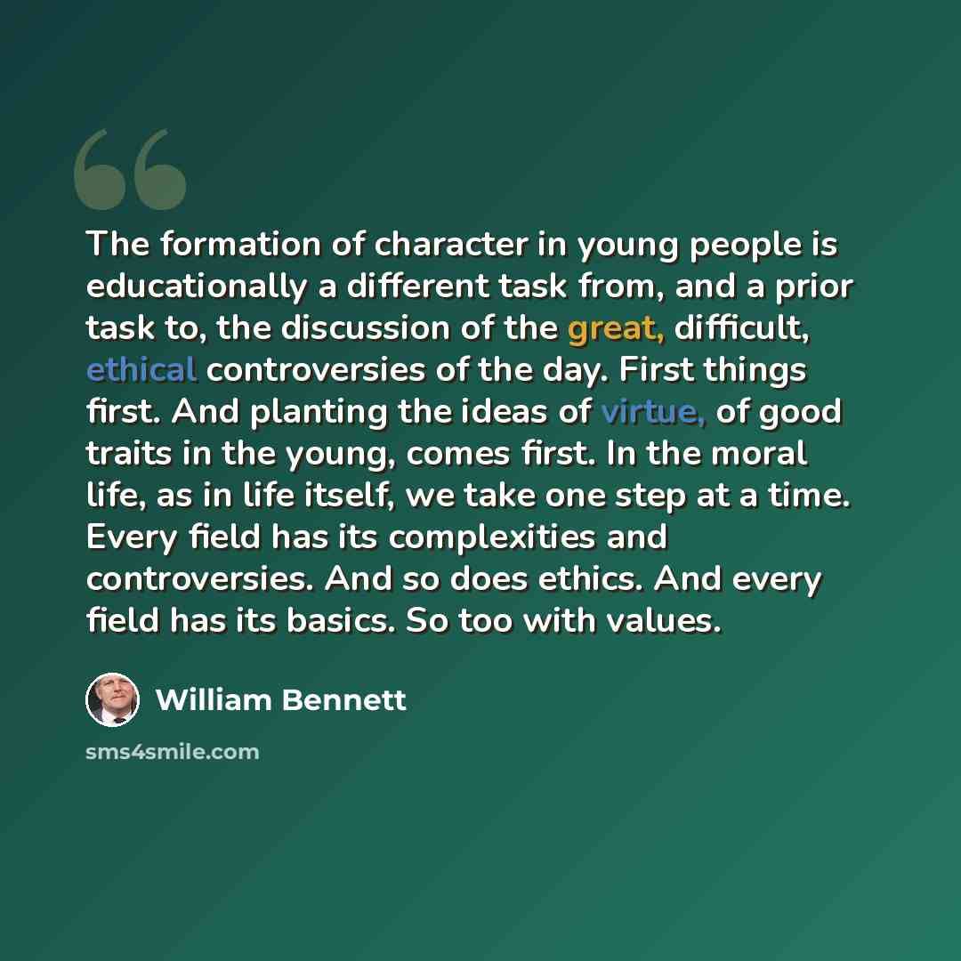 “The formation of character in young people is educationally a different task from, and a prior task to, the discussion of the great, difficult, ethical controversies of the day. First things first. And planting the ideas of virtue, of good traits in the young, comes first. In the moral life, as in…” quote by William Bennett