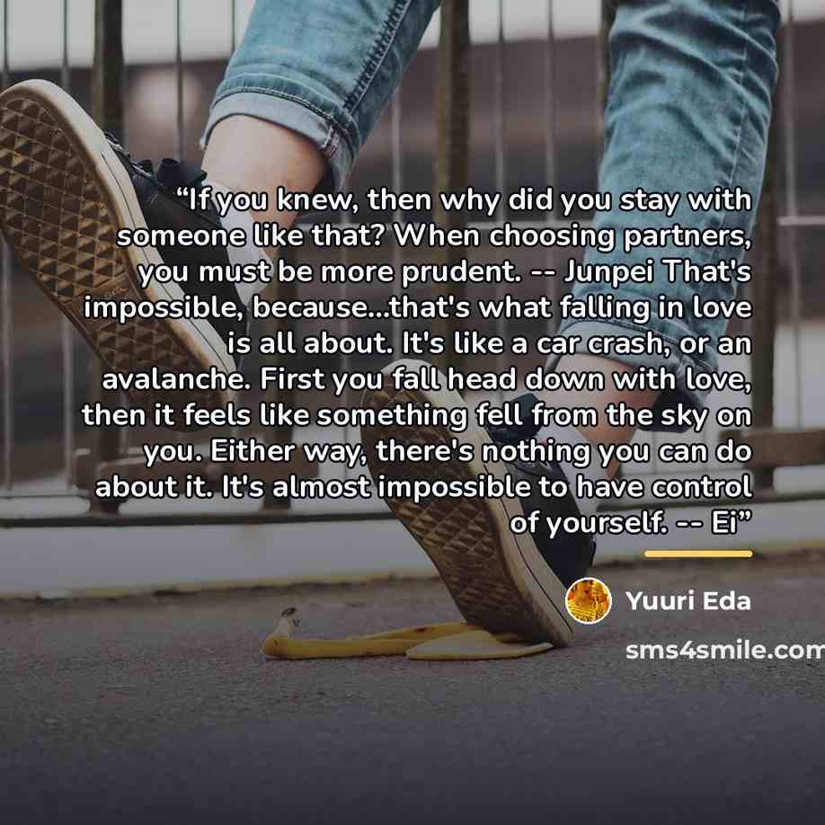 “If you knew, then why did you stay with someone like that? When choosing partners, you must be more prudent. -- Junpei That's impossible, because...that's what falling in love is all about. It's like a car crash, or an avalanche. First you fall head down with love, then it feels like something…” quote by Yuuri Eda