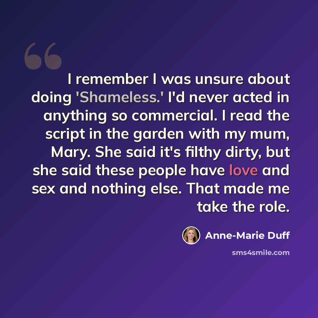 “I remember I was unsure about doing 'Shameless.' I'd never acted in anything so commercial. I read the script in the garden with my mum, Mary. She said it's filthy dirty, but she said these people have love and sex and nothing else. That made me take the role.” quote by Anne-Marie Duff