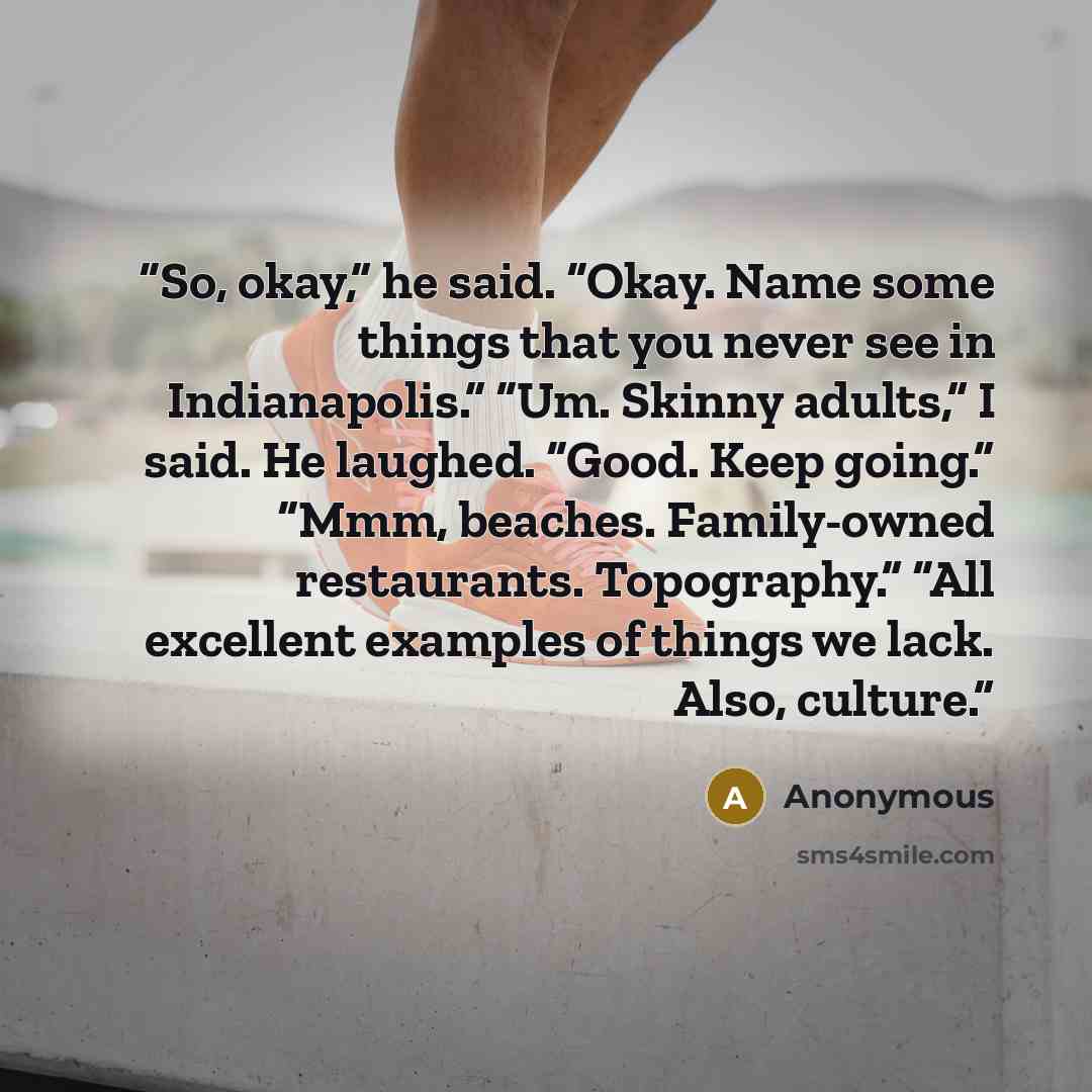 “So, okay,” he said. “Okay. Name some things that you never see in Indianapolis.” “Um. Skinny adults,” I said. He laughed. “Good. Keep going.” “Mmm, beaches. Family-owned restaurants. Topography.” “All excellent examples of things we lack. Also, culture.” quote by Anonymous
