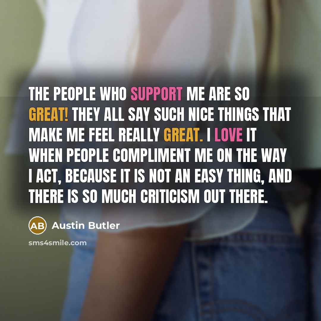 “The people who support me are so great! They all say such nice things that make me feel really great. I love it when people compliment me on the way I act, because it is not an easy thing, and there is so much criticism out there.” quote by Austin Butler
