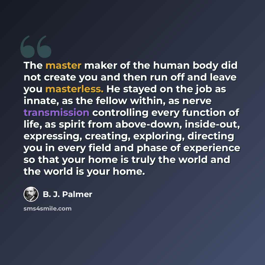 “The master maker of the human body did not create you and then run off and leave you masterless. He stayed on the job as innate, as the fellow within, as nerve transmission controlling every function of life, as spirit from above-down, inside-out, expressing, creating, exploring, directing you in…” quote by B. J. Palmer