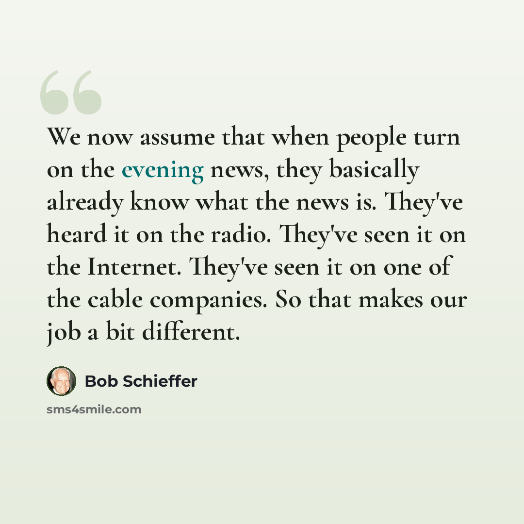 “We now assume that when people turn on the evening news, they basically already know what the news is. They've heard it on the radio. They've seen it on the Internet. They've seen it on one of the cable companies. So that makes our job a bit different.” quote by Bob Schieffer