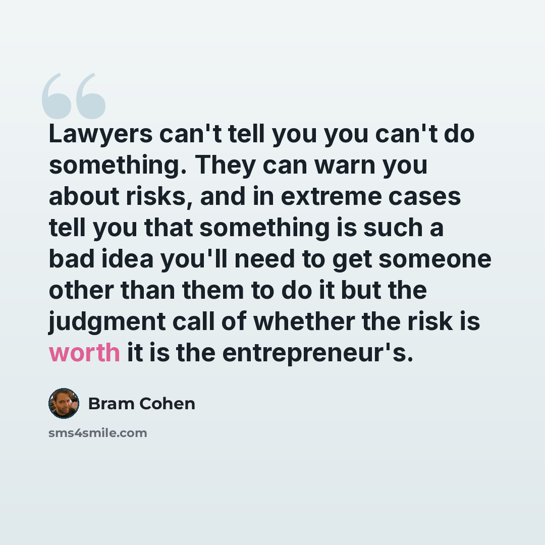 “Lawyers can't tell you you can't do something. They can warn you about risks, and in extreme cases tell you that something is such a bad idea you'll need to get someone other than them to do it but the judgment call of whether the risk is worth it is the entrepreneur's.” quote by Bram Cohen