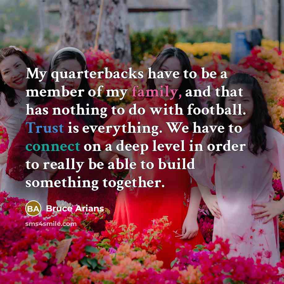 “My quarterbacks have to be a member of my family, and that has nothing to do with football. Trust is everything. We have to connect on a deep level in order to really be able to build something together.” quote by Bruce Arians