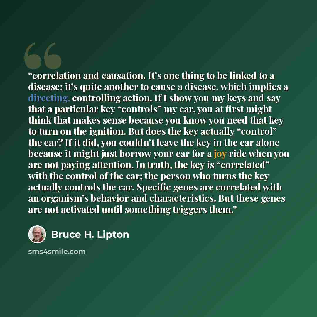 “correlation and causation. It’s one thing to be linked to a disease; it’s quite another to cause a disease, which implies a directing, controlling action. If I show you my keys and say that a particular key “controls” my car, you at first might think that makes sense because you know you need that…” quote by Bruce H. Lipton