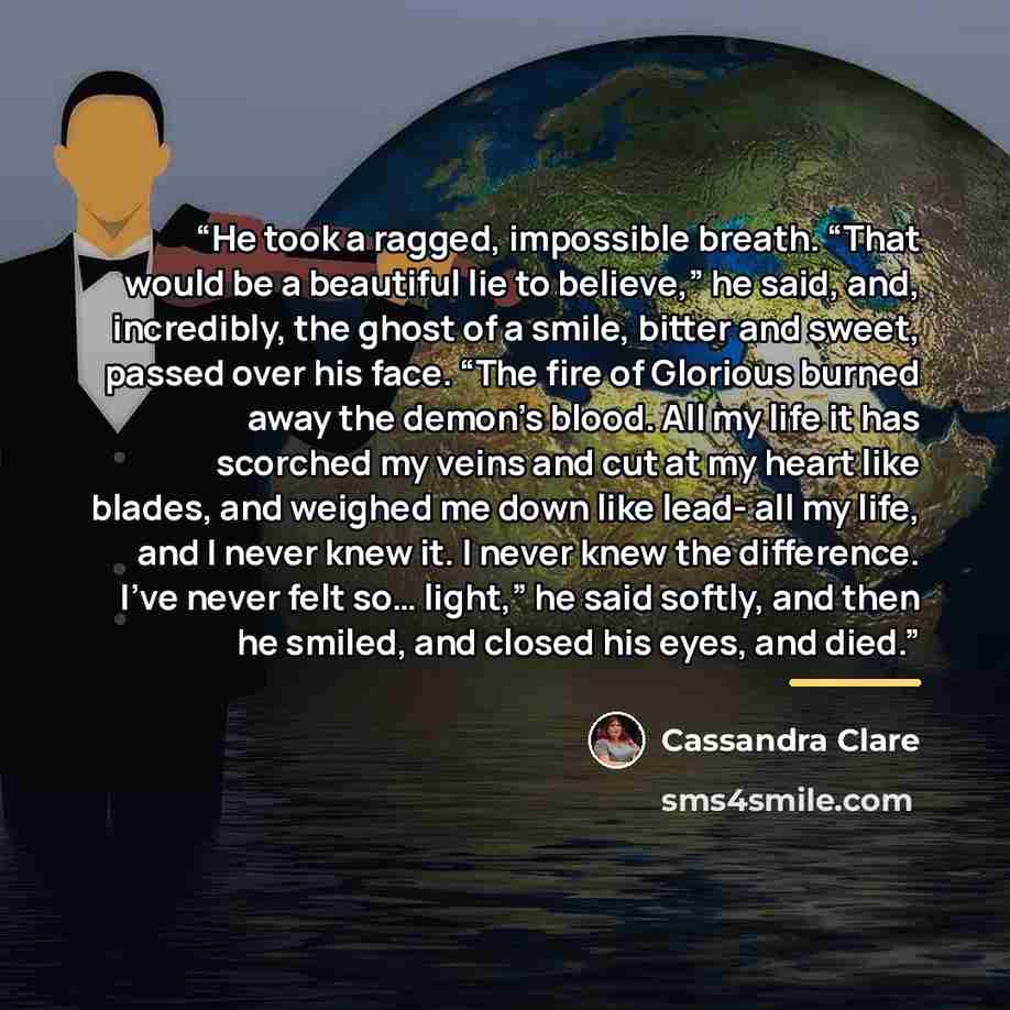 “He took a ragged, impossible breath. “That would be a beautiful lie to believe,” he said, and, incredibly, the ghost of a smile, bitter and sweet, passed over his face. “The fire of Glorious burned away the demon’s blood. All my life it has scorched my veins and cut at my heart like blades, and…” quote by Cassandra Clare