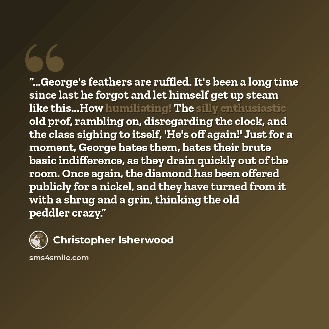 “...George's feathers are ruffled. It's been a long time since last he forgot and let himself get up steam like this...How humiliating! The silly enthusiastic old prof, rambling on, disregarding the clock, and the class sighing to itself, 'He's off again!' Just for a moment, George hates them…” quote by Christopher Isherwood