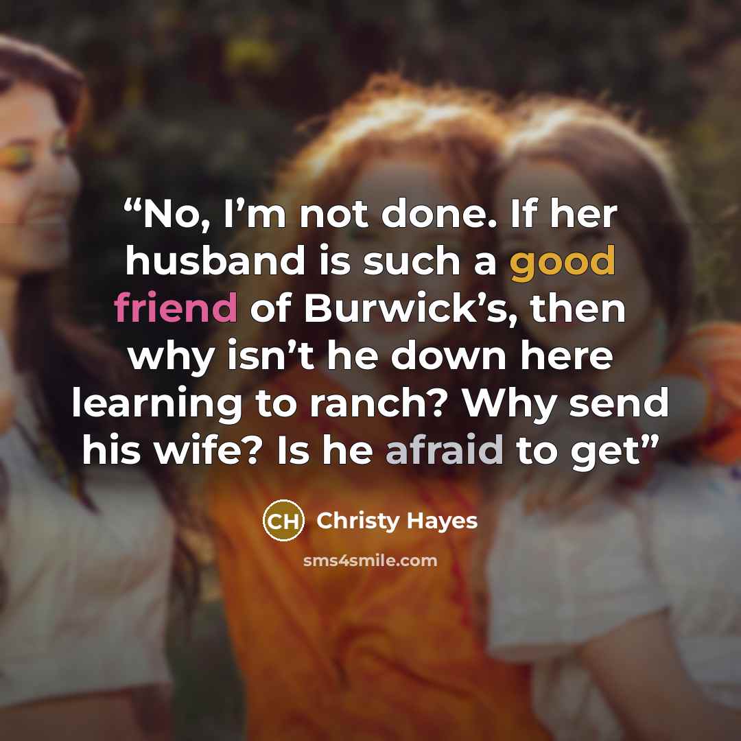 “No, I’m not done. If her husband is such a good friend of Burwick’s, then why isn’t he down here learning to ranch? Why send his wife? Is he afraid to get” quote by Christy Hayes