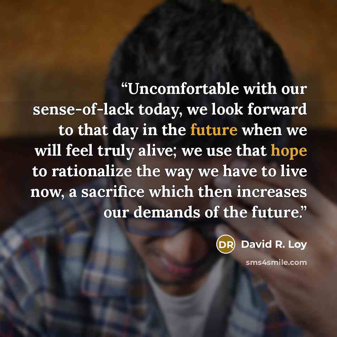 “Uncomfortable with our sense-of-lack today, we look forward to that day in the future when we will feel truly alive; we use that hope to rationalize the way we have to live now, a sacrifice which then increases our demands of the future.” quote by David R. Loy