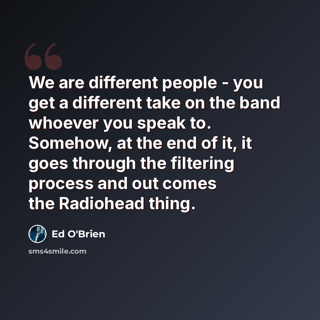 “We are different people - you get a different take on the band whoever you speak to. Somehow, at the end of it, it goes through the filtering process and out comes the Radiohead thing.” quote by Ed O'Brien