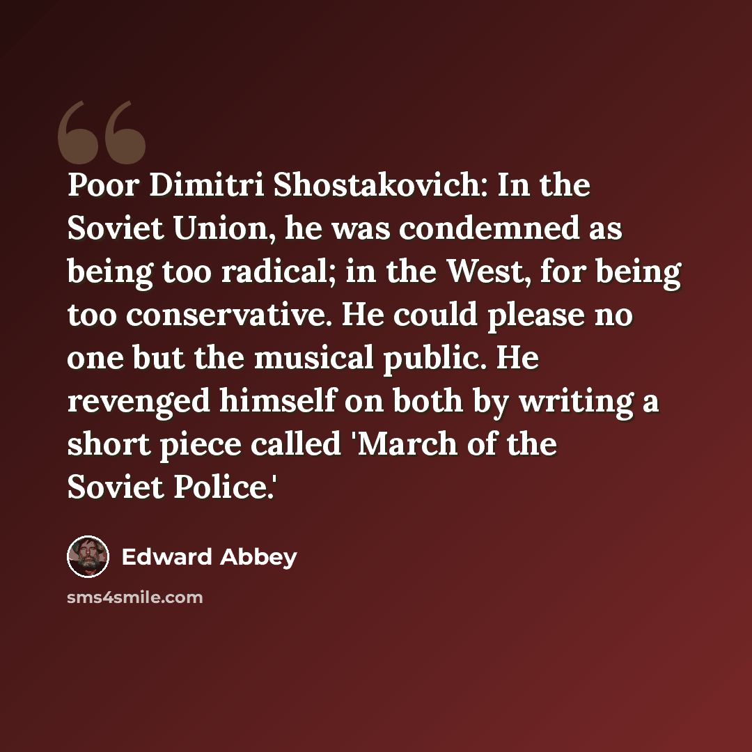 “Poor Dimitri Shostakovich: In the Soviet Union, he was condemned as being too radical; in the West, for being too conservative. He could please no one but the musical public. He revenged himself on both by writing a short piece called 'March of the Soviet Police.'” quote by Edward Abbey