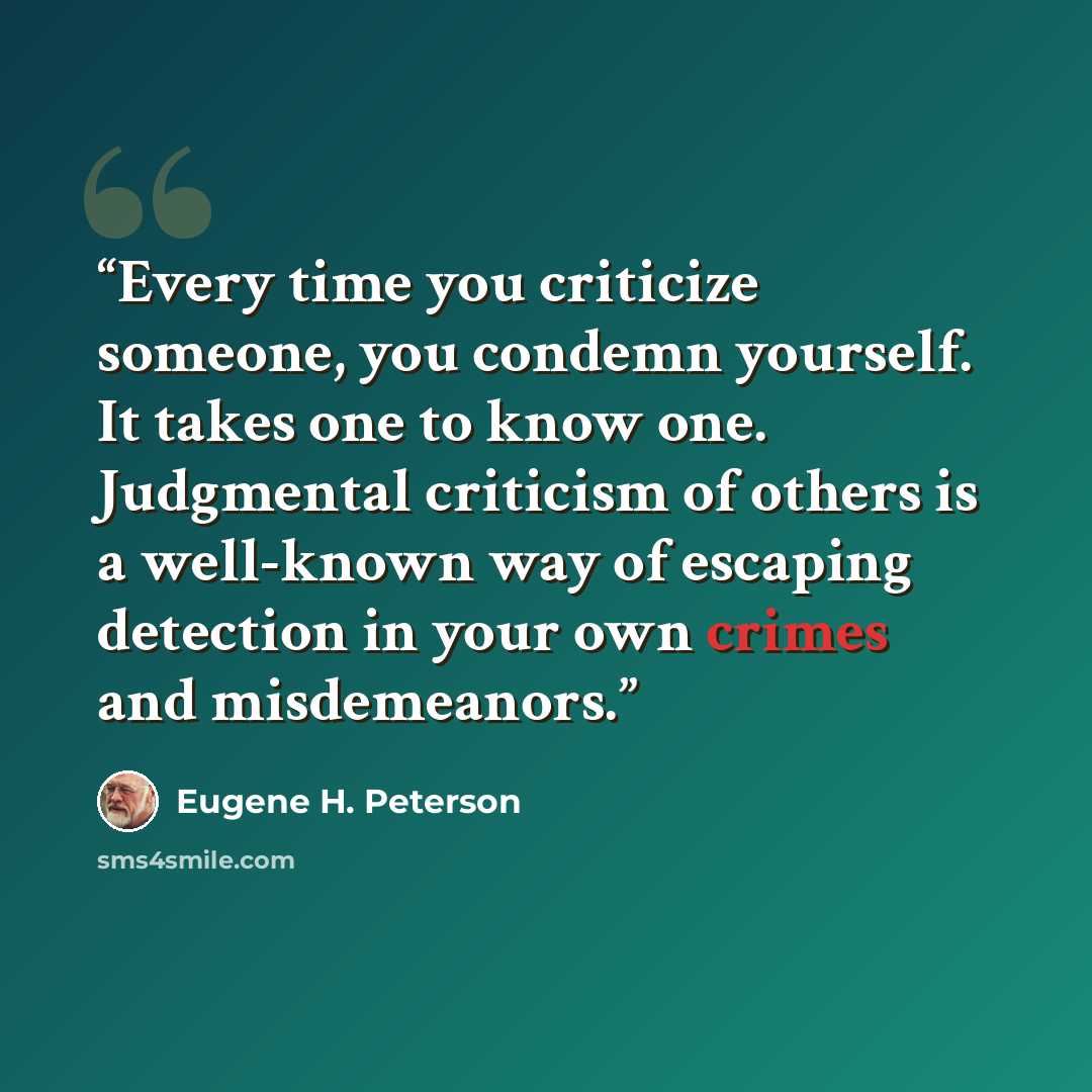 “Every time you criticize someone, you condemn yourself. It takes one to know one. Judgmental criticism of others is a well-known way of escaping detection in your own crimes and misdemeanors.” quote by Eugene H. Peterson