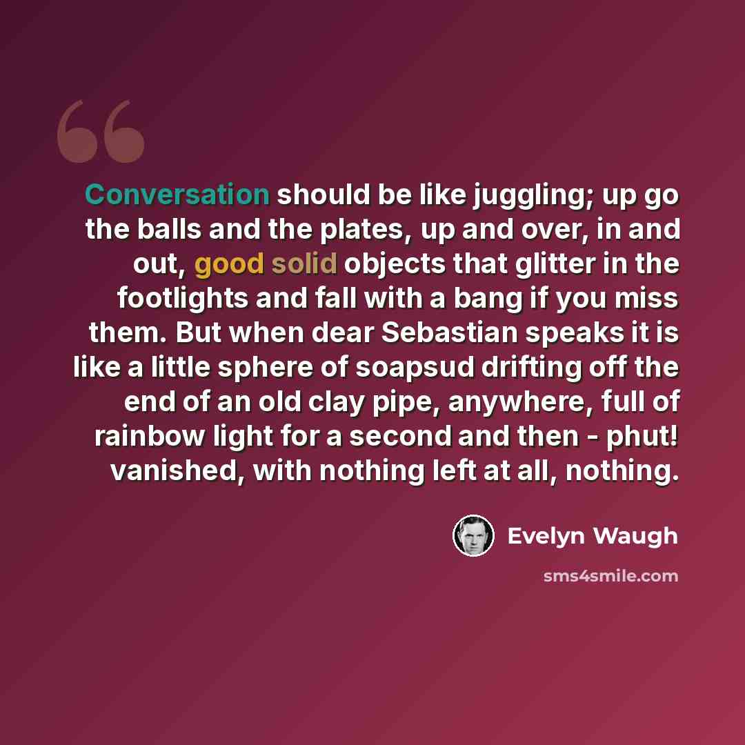 “Conversation should be like juggling; up go the balls and the plates, up and over, in and out, good solid objects that glitter in the footlights and fall with a bang if you miss them. But when dear Sebastian speaks it is like a little sphere of soapsud drifting off the end of an old clay pipe…” quote by Evelyn Waugh