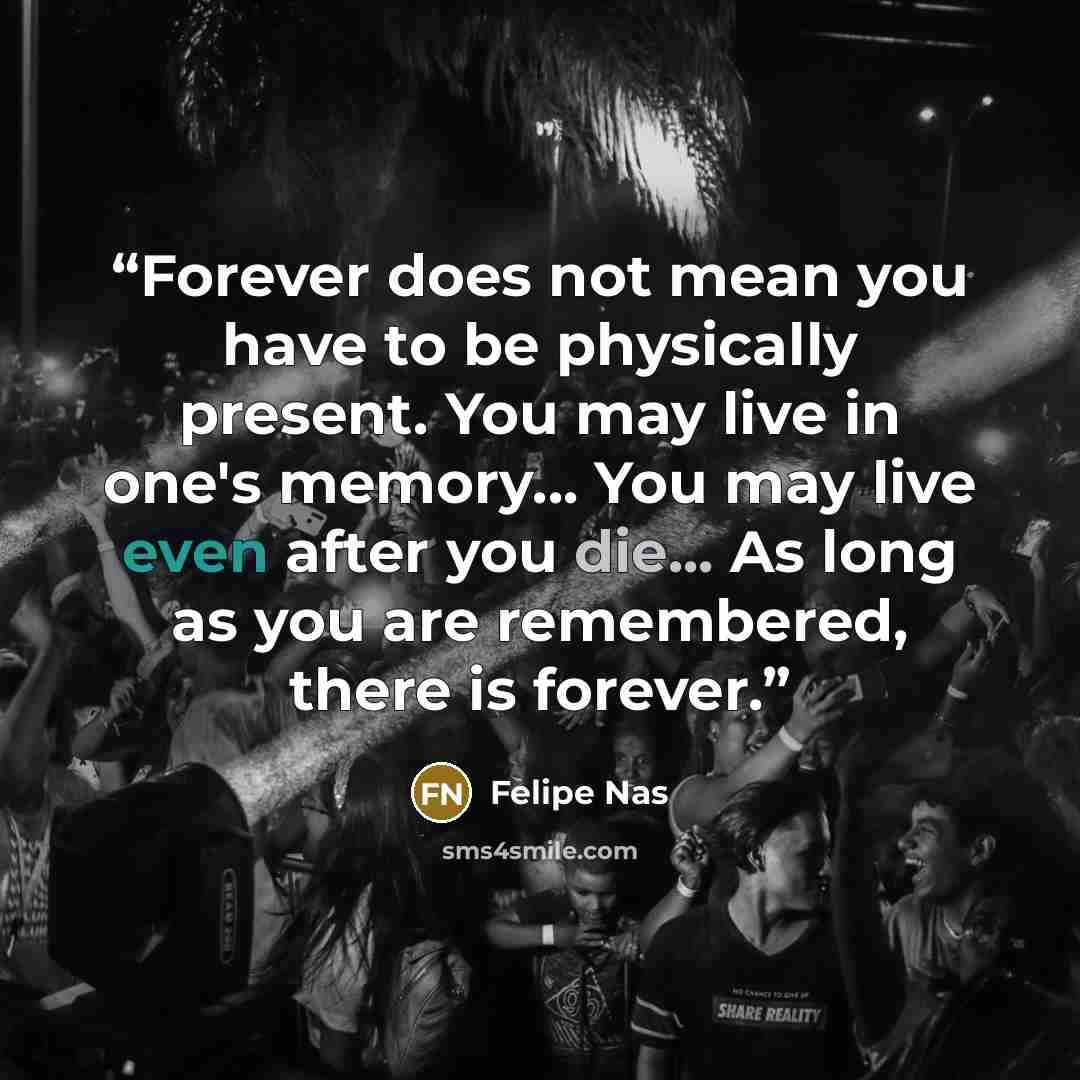 “Forever does not mean you have to be physically present. You may live in one's memory... You may live even after you die... As long as you are remembered, there is forever.” quote by Felipe Nas