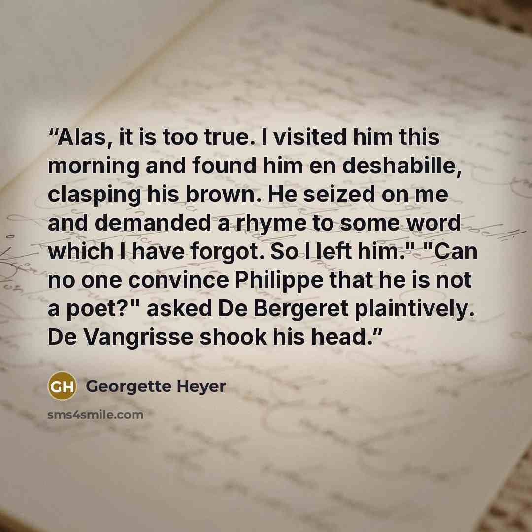 “Alas, it is too true. I visited him this morning and found him en deshabille, clasping his brown. He seized on me and demanded a rhyme to some word which I have forgot. So I left him." "Can no one convince Philippe that he is not a poet?" asked De Bergeret plaintively. De Vangrisse shook his head.” quote by Georgette Heyer