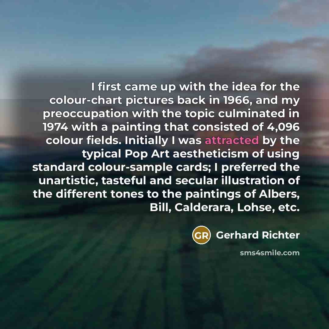 “I first came up with the idea for the colour-chart pictures back in 1966, and my preoccupation with the topic culminated in 1974 with a painting that consisted of 4,096 colour fields. Initially I was attracted by the typical Pop Art aestheticism of using standard colour-sample cards; I preferred…” quote by Gerhard Richter