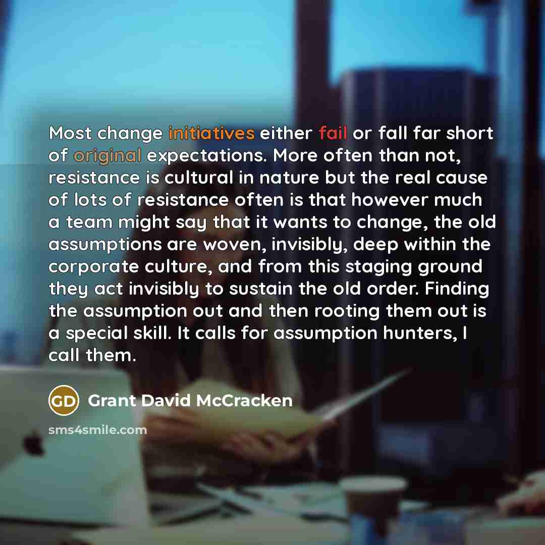“Most change initiatives either fail or fall far short of original expectations. More often than not, resistance is cultural in nature but the real cause of lots of resistance often is that however much a team might say that it wants to change, the old assumptions are woven, invisibly, deep within…” quote by Grant David McCracken