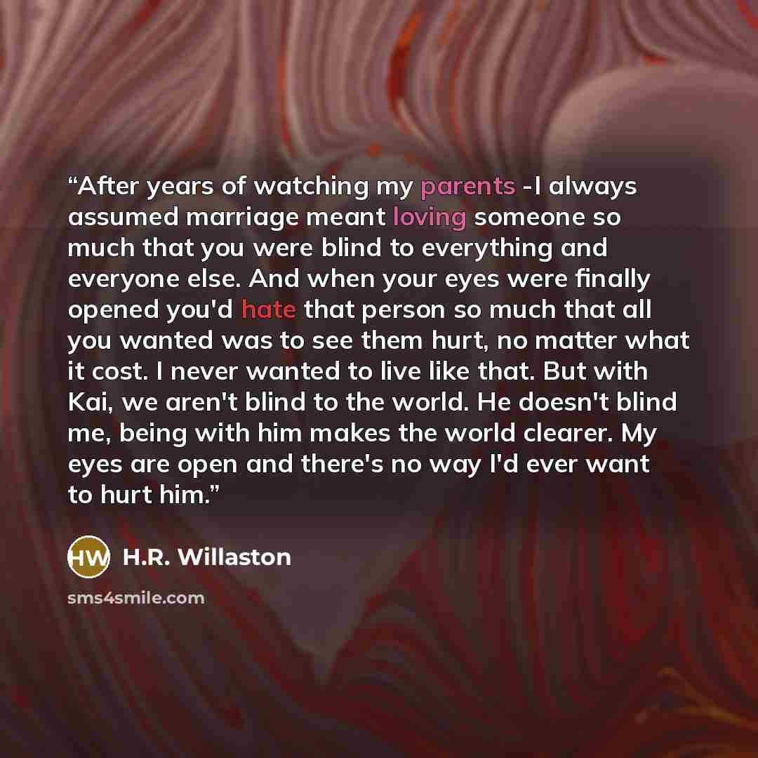 “After years of watching my parents -I always assumed marriage meant loving someone so much that you were blind to everything and everyone else. And when your eyes were finally opened you'd hate that person so much that all you wanted was to see them hurt, no matter what it cost. I never wanted to…” quote by H.R. Willaston