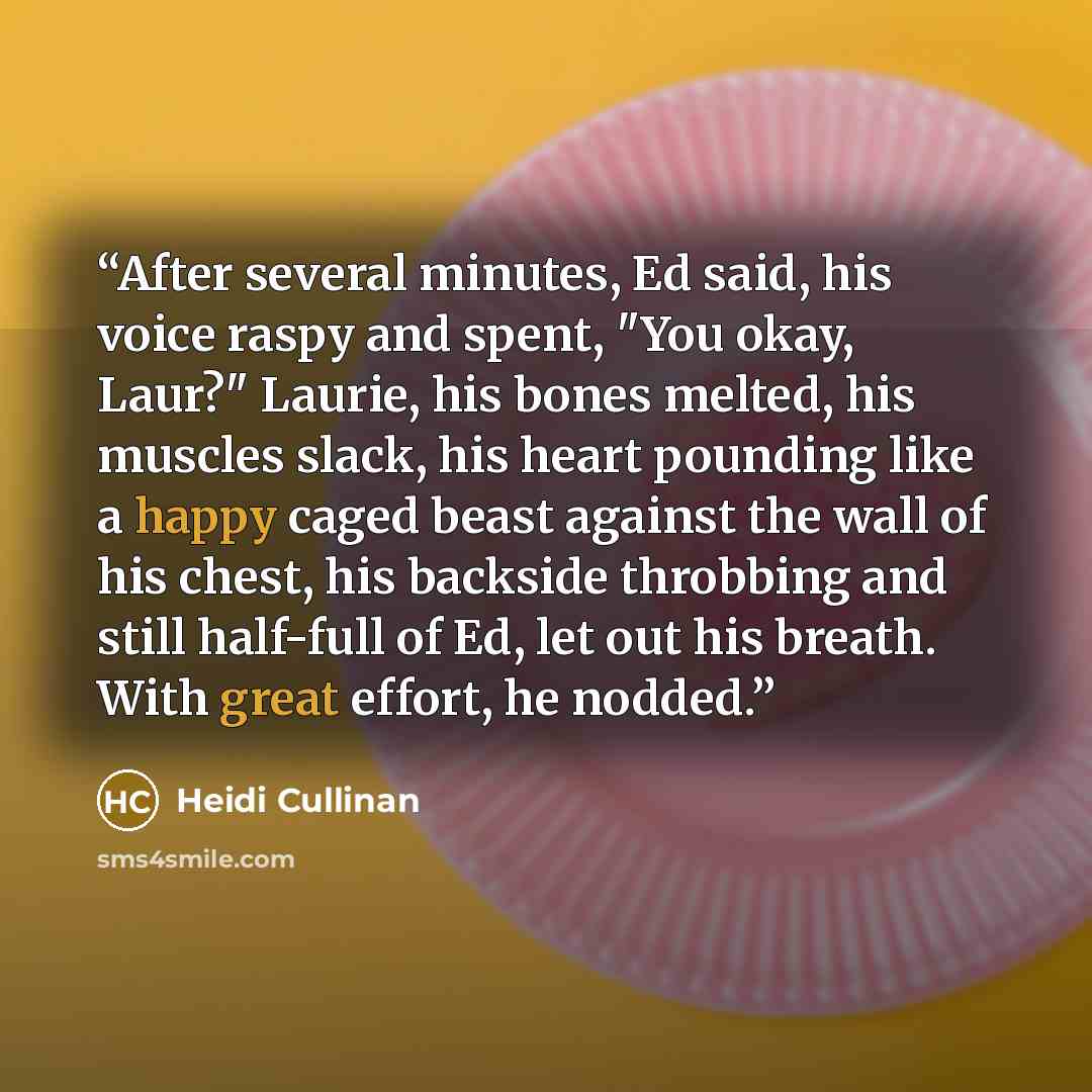 “After several minutes, Ed said, his voice raspy and spent, "You okay, Laur?" Laurie, his bones melted, his muscles slack, his heart pounding like a happy caged beast against the wall of his chest, his backside throbbing and still half-full of Ed, let out his breath. With great effort, he nodded.” quote by Heidi Cullinan