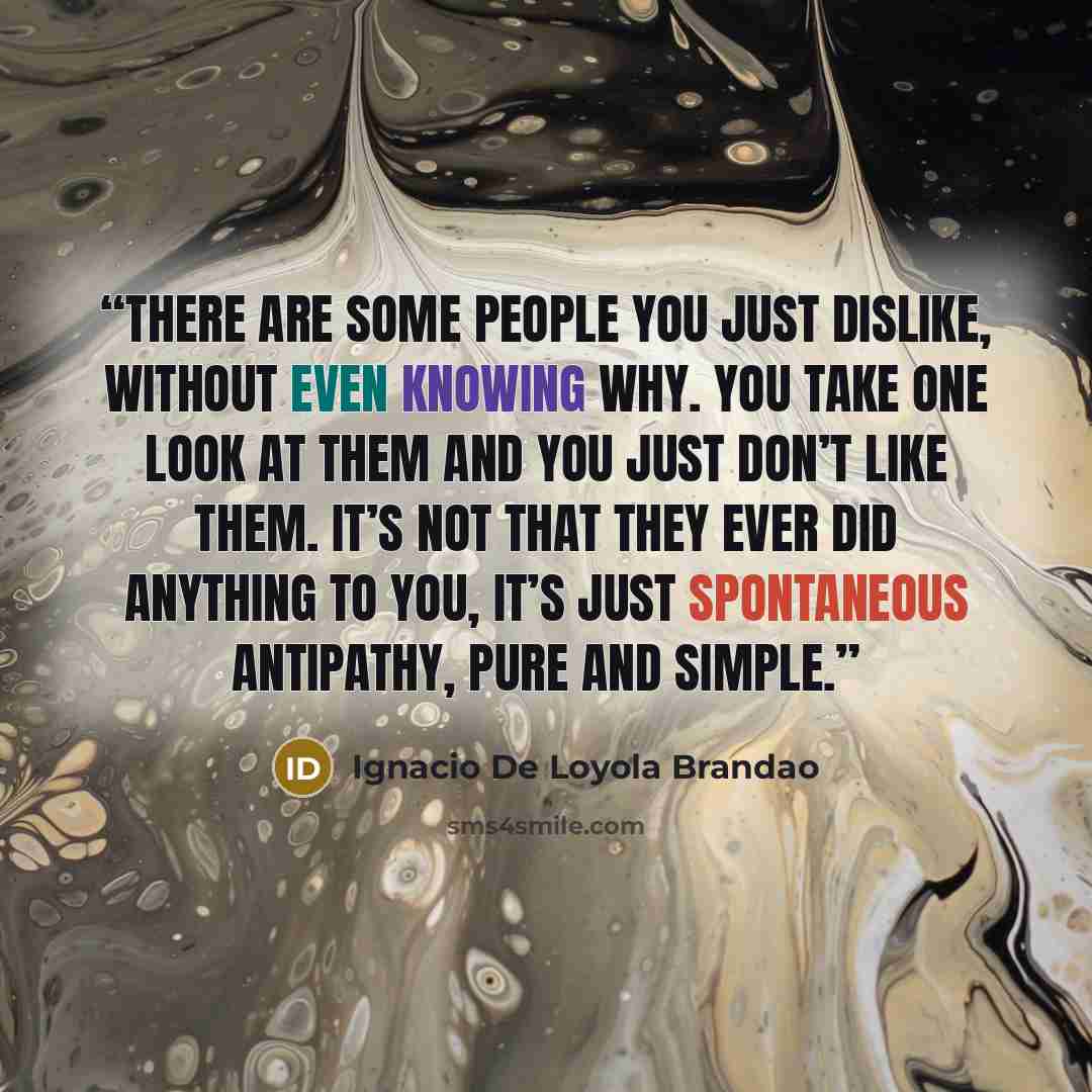“There are some people you just dislike, without even knowing why. You take one look at them and you just don’t like them. It’s not that they ever did anything to you, it’s just spontaneous antipathy, pure and simple.” quote by Ignácio de Loyola Brandão