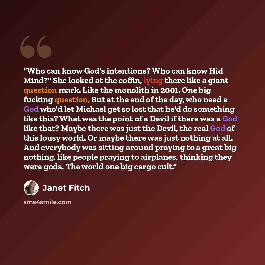 “Who can know God's intentions? Who can know Hid Mind?" She looked at the coffin, lying there like a giant question mark. Like the monolith in 2001. One big fucking question, But at the end of the day, who need a God who'd let Michael get so lost that he'd do something like this? What was the point…” quote by Janet Fitch