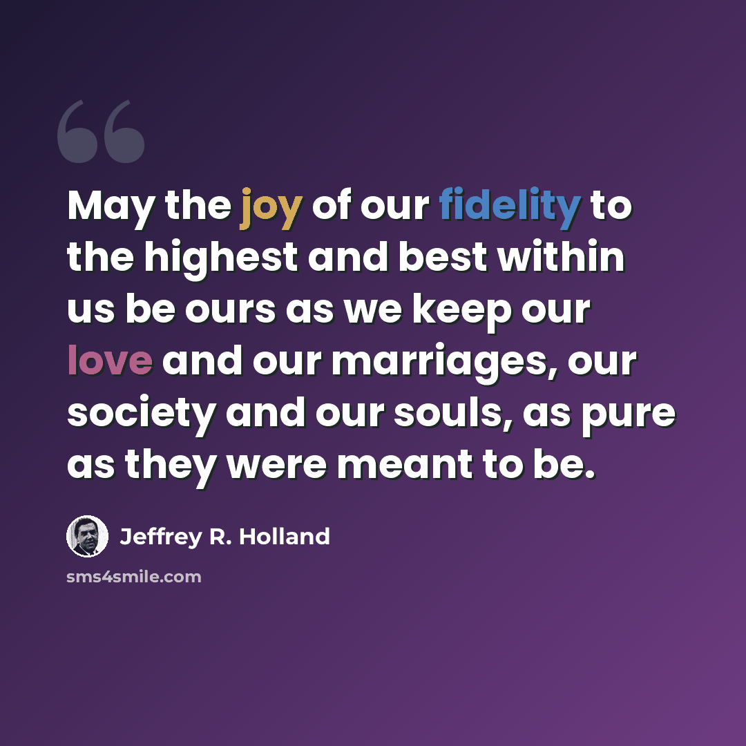 “May the joy of our fidelity to the highest and best within us be ours as we keep our love and our marriages, our society and our souls, as pure as they were meant to be.” quote by Jeffrey R. Holland