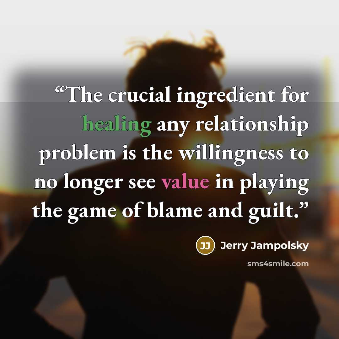 “The crucial ingredient for healing any relationship problem is the willingness to no longer see value in playing the game of blame and guilt.” quote by Jerry Jampolsky
