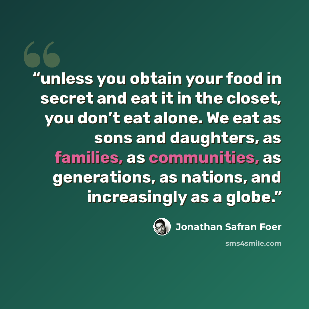 “unless you obtain your food in secret and eat it in the closet, you don’t eat alone. We eat as sons and daughters, as families, as communities, as generations, as nations, and increasingly as a globe.” quote by Jonathan Safran Foer