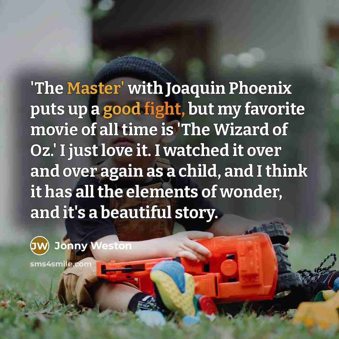 “'The Master' with Joaquin Phoenix puts up a good fight, but my favorite movie of all time is 'The Wizard of Oz.' I just love it. I watched it over and over again as a child, and I think it has all the elements of wonder, and it's a beautiful story.” quote by Jonny Weston