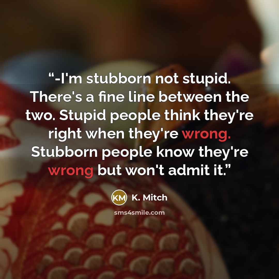 “-I'm stubborn not stupid. There's a fine line between the two. Stupid people think they're right when they're wrong. Stubborn people know they're wrong but won't admit it.” quote by K. Mitch
