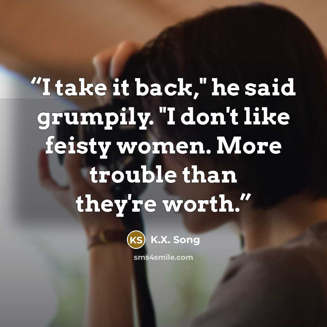 “I take it back," he said grumpily. "I don't like feisty women. More trouble than they're worth.” quote by K.X. Song